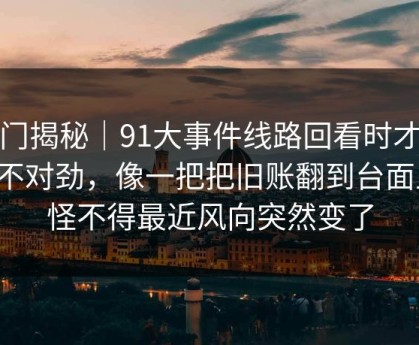 冷门揭秘｜91大事件线路回看时才发现不对劲，像一把把旧账翻到台面上，怪不得最近风向突然变了