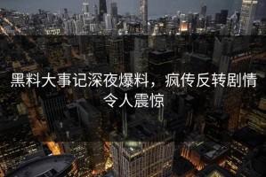 黑料大事记深夜爆料，疯传反转剧情令人震惊