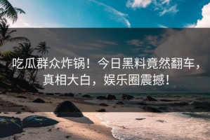 吃瓜群众炸锅！今日黑料竟然翻车，真相大白，娱乐圈震撼！