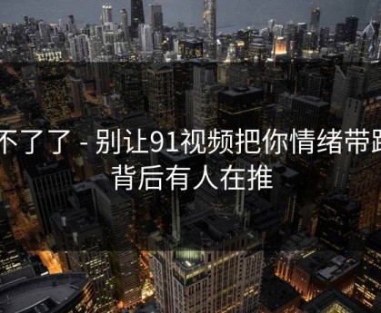 忍不了了 - 别让91视频把你情绪带跑 - 背后有人在推