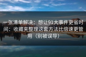 一张清单解决：想让91大事件更省时间：收藏夹整理这套方法比倍速更管用（别被误导）