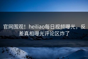 官网围观！heiliao每日视频曝光，反差真相曝光评论区炸了
