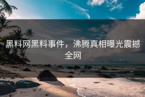 黑料网黑料事件，沸腾真相曝光震撼全网