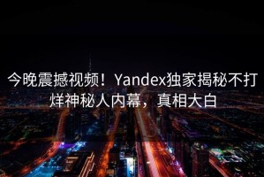 今晚震撼视频！Yandex独家揭秘不打烊神秘人内幕，真相大白