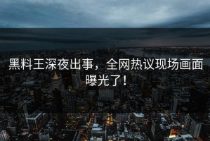 黑料王深夜出事，全网热议现场画面曝光了！