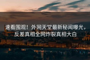 速看围观！外网天堂最新秘闻曝光，反差真相全网炸裂真相大白