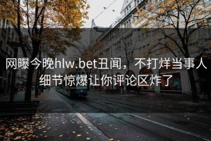 网曝今晚hlw.bet丑闻，不打烊当事人细节惊爆让你评论区炸了