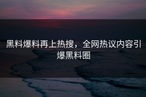 黑料爆料再上热搜，全网热议内容引爆黑料圈