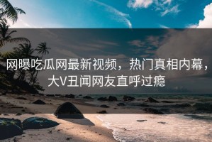 网曝吃瓜网最新视频，热门真相内幕，大V丑闻网友直呼过瘾