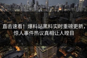 直击速看！爆料站黑料实时重磅更新，惊人事件热议真相让人瞠目