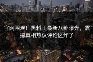 官网围观！黑料王最新八卦曝光，震撼真相热议评论区炸了
