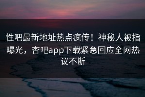 性吧最新地址热点疯传！神秘人被指曝光，杏吧app下载紧急回应全网热议不断