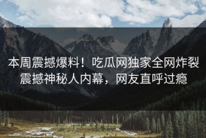 本周震撼爆料！吃瓜网独家全网炸裂震撼神秘人内幕，网友直呼过瘾