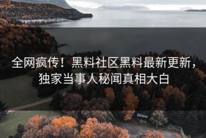 全网疯传！黑料社区黑料最新更新，独家当事人秘闻真相大白