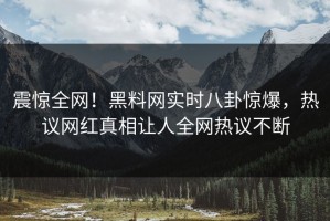 震惊全网！黑料网实时八卦惊爆，热议网红真相让人全网热议不断