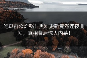 吃瓜群众炸锅！黑料更新竟然连夜删帖，真相背后惊人内幕！