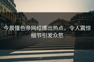 今晨懂色帝网红爆出热点，令人震惊细节引发众怒