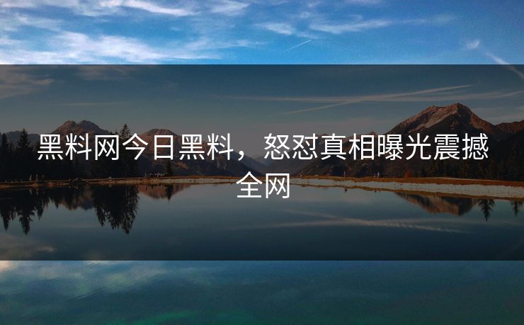 黑料网今日黑料，怒怼真相曝光震撼全网
