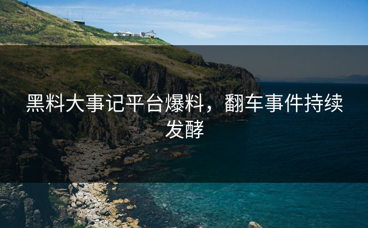 黑料大事记平台爆料，翻车事件持续发酵