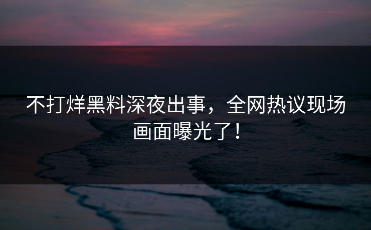 不打烊黑料深夜出事，全网热议现场画面曝光了！