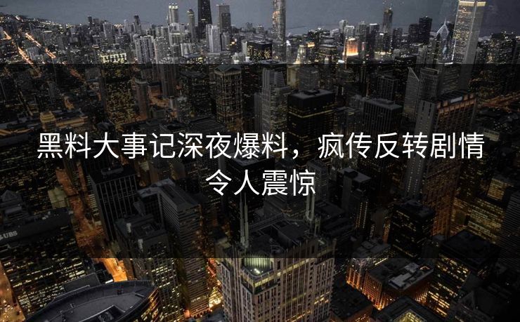 黑料大事记深夜爆料，疯传反转剧情令人震惊