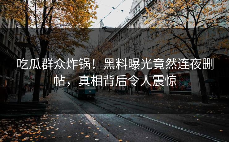 吃瓜群众炸锅！黑料曝光竟然连夜删帖，真相背后令人震惊