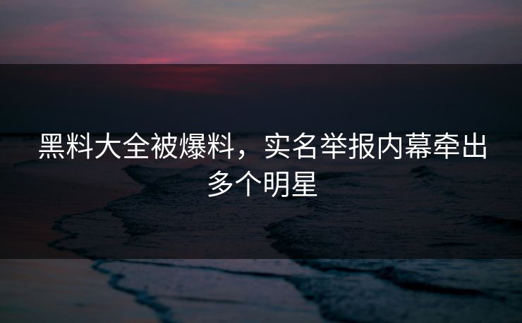 黑料大全被爆料，实名举报内幕牵出多个明星