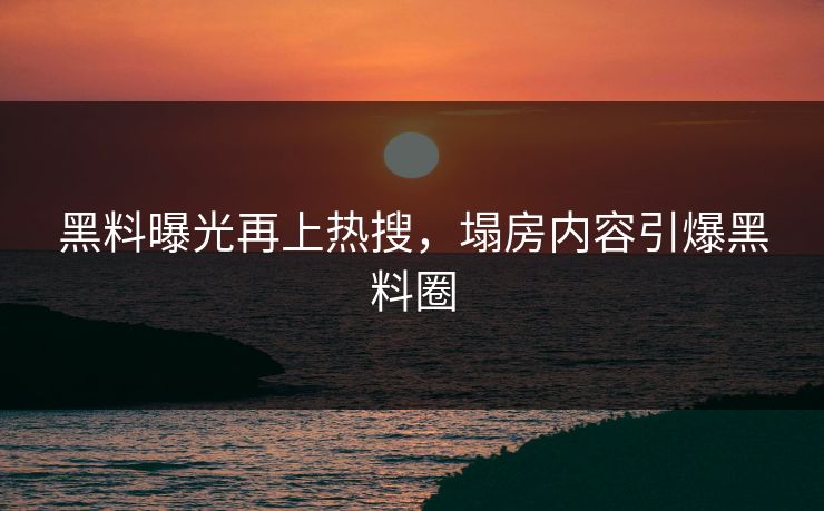 黑料曝光再上热搜，塌房内容引爆黑料圈