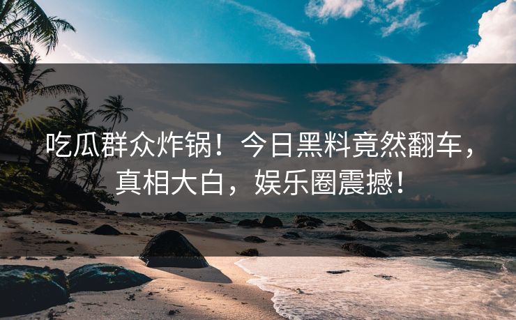 吃瓜群众炸锅！今日黑料竟然翻车，真相大白，娱乐圈震撼！