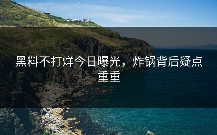 黑料不打烊今日曝光，炸锅背后疑点重重