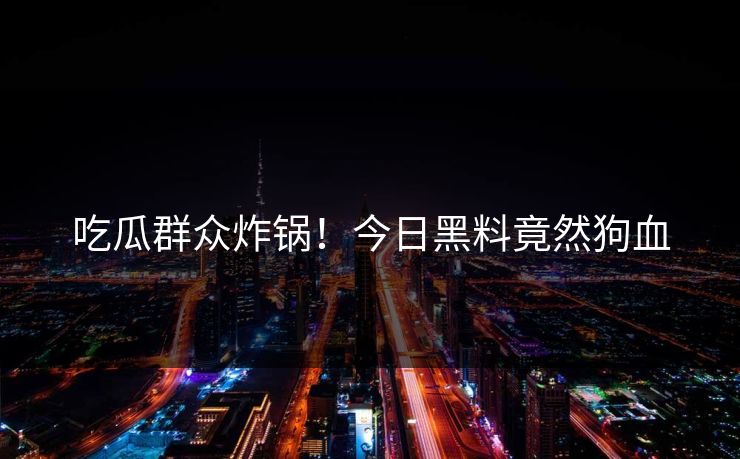 吃瓜群众炸锅！今日黑料竟然狗血
