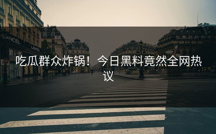 吃瓜群众炸锅！今日黑料竟然全网热议