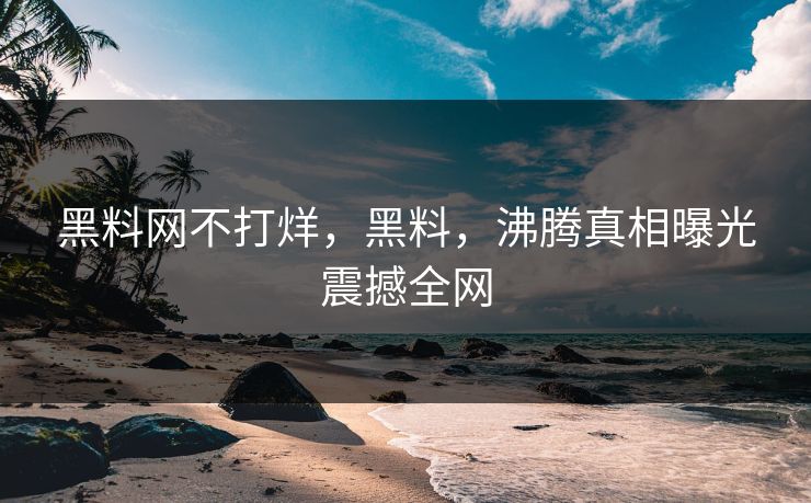 黑料网不打烊，黑料，沸腾真相曝光震撼全网