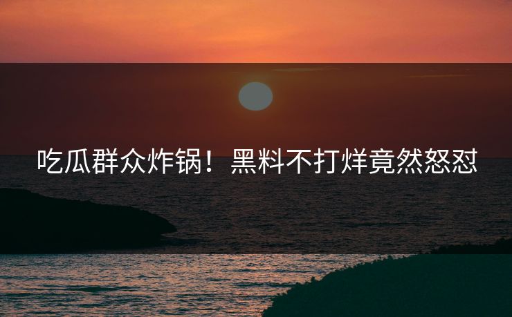 吃瓜群众炸锅！黑料不打烊竟然怒怼
