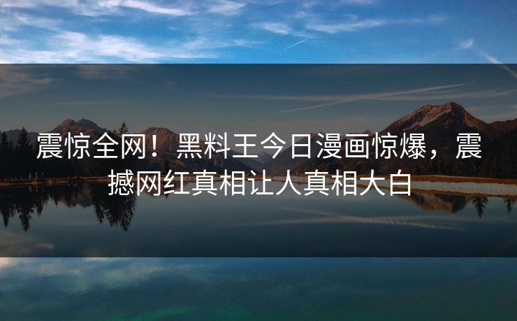 震惊全网！黑料王今日漫画惊爆，震撼网红真相让人真相大白