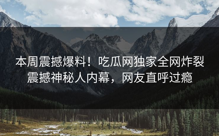 本周震撼爆料！吃瓜网独家全网炸裂震撼神秘人内幕，网友直呼过瘾