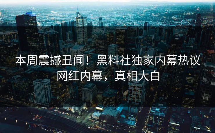 本周震撼丑闻！黑料社独家内幕热议网红内幕，真相大白