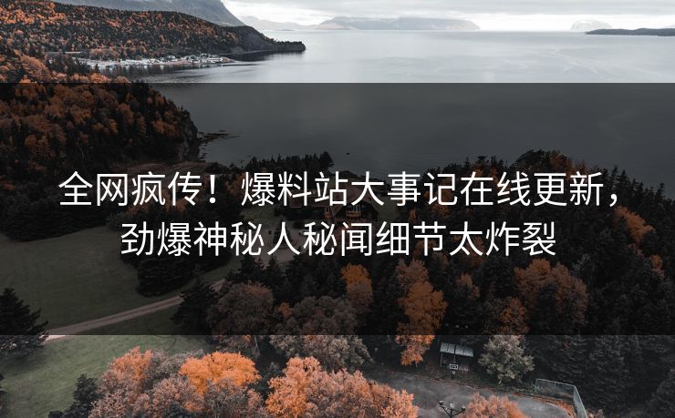 全网疯传！爆料站大事记在线更新，劲爆神秘人秘闻细节太炸裂