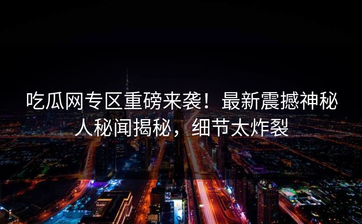 吃瓜网专区重磅来袭！最新震撼神秘人秘闻揭秘，细节太炸裂