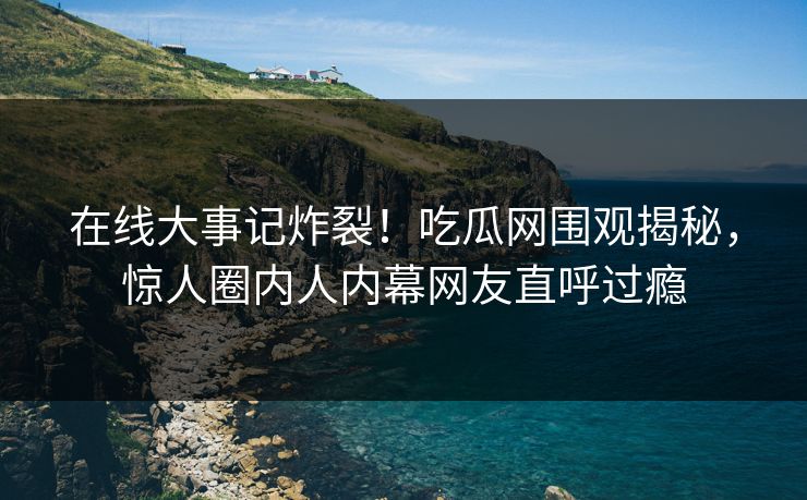在线大事记炸裂！吃瓜网围观揭秘，惊人圈内人内幕网友直呼过瘾
