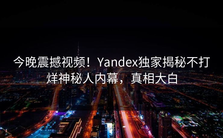 今晚震撼视频！Yandex独家揭秘不打烊神秘人内幕，真相大白