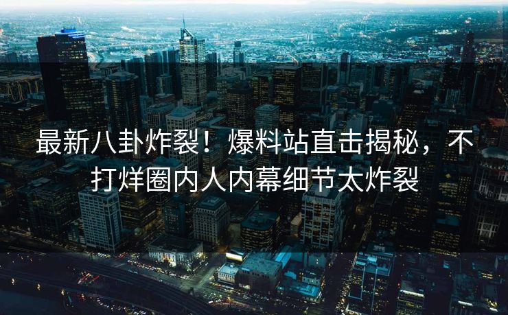 最新八卦炸裂！爆料站直击揭秘，不打烊圈内人内幕细节太炸裂