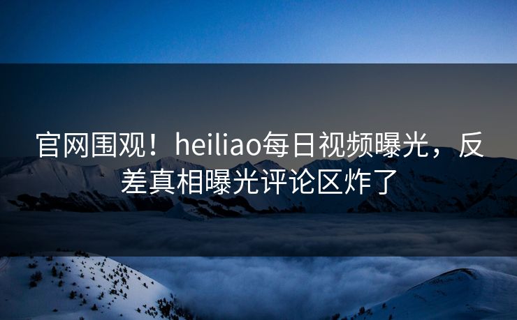 官网围观！heiliao每日视频曝光，反差真相曝光评论区炸了