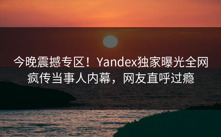 今晚震撼专区！Yandex独家曝光全网疯传当事人内幕，网友直呼过瘾