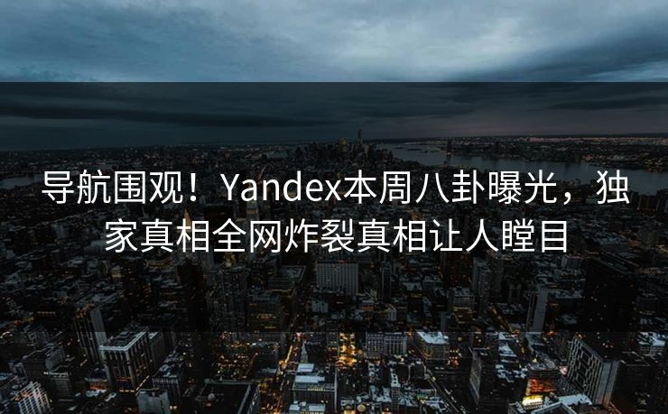 导航围观！Yandex本周八卦曝光，独家真相全网炸裂真相让人瞠目