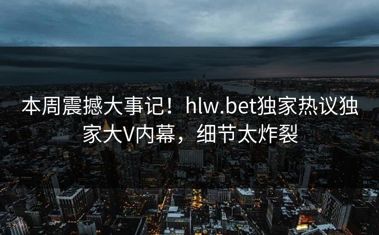 本周震撼大事记！hlw.bet独家热议独家大V内幕，细节太炸裂