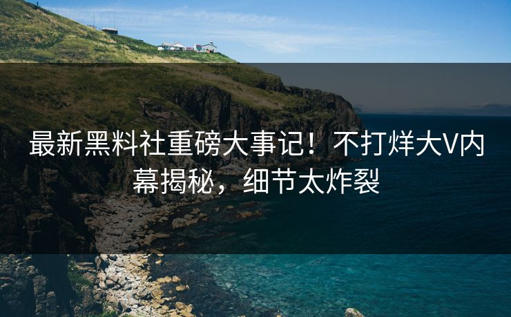 最新黑料社重磅大事记！不打烊大V内幕揭秘，细节太炸裂