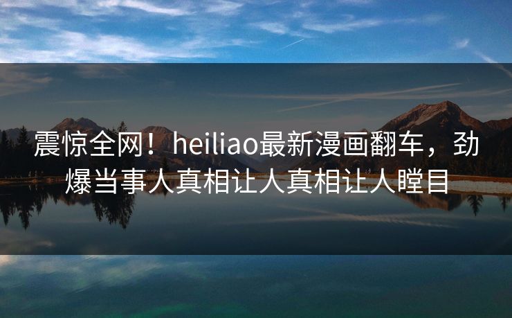 震惊全网！heiliao最新漫画翻车，劲爆当事人真相让人真相让人瞠目