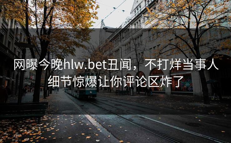 网曝今晚hlw.bet丑闻，不打烊当事人细节惊爆让你评论区炸了