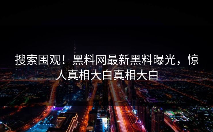 搜索围观！黑料网最新黑料曝光，惊人真相大白真相大白